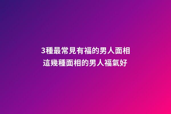 3種最常見有福的男人面相 這幾種面相的男人福氣好